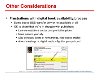 Other Considerations
• Frustrations with digital book availability/process
• Some books USB-transfer only or not available at all
• OK to share that we’re in struggle with publishers
 License restrictions and/or cost-prohibitive prices
 Make patrons your ally
 Stay generally aware of news/trends, read ebook articles
 Attend meetings re: digital media – fight for your patrons!
Image from The Passive Voice blog: http://www.thepassivevoice.com/03/2012/penguin-annoys-library-readers-with-usb-only-ebooks/
 