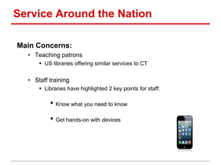 Service Around the Nation
Main Concerns:
• Teaching patrons
 US libraries offering similar services to CT
• Staff training
 Libraries have highlighted 2 key points for staff:
• Know what you need to know
• Get hands-on with devices
 