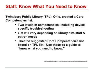 Staff: Know What You Need to Know
Twinsburg Public Library (TPL), Ohio, created a Core
Competencies list.
• Two levels of competencies, including device-
specific troubleshooting
• List will vary depending on library size/staff &
patron needs
• Created suggested Core Compentencies list
based on TPL list - Use these as a guide to
―know what you need to know.‖
http://libraryrenewal.org/2011/11/08/helping-staff-help-themselves-ereaders-and-training/
 