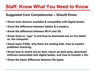 Staff: Know What You Need to Know
Suggested Core Competencies – Should Know:
• Know main devices available & compatible with digital books.
• Know the difference between tablets & e-readers.
• Know the difference between Wi-Fi and 3G.
• Know what an ―app‖ is and how to download one on the tablet
vs. the computer.
• Know basic FAQs: why there are waiting lists, how to explain
publisher licensing.
• Know how to check out an item, return an item early, download
software associated with digital books, and how to transfer a file.
• Know the basic difference between file types.
 