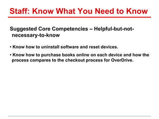 Staff: Know What You Need to Know
Suggested Core Competencies – Helpful-but-not-
necessary-to-know
• Know how to uninstall software and reset devices.
• Know how to purchase books online on each device and how the
process compares to the checkout process for OverDrive.
 