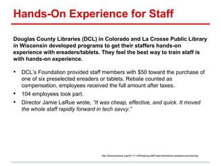 Hands-On Experience for Staff
Douglas County Libraries (DCL) in Colorado and La Crosse Public Library
in Wisconsin developed programs to get their staffers hands-on
experience with ereaders/tablets. They feel the best way to train staff is
with hands-on experience.
• DCL’s Foundation provided staff members with $50 toward the purchase of
one of six preselected ereaders or tablets. Rebate counted as
compensation, employees received the full amount after taxes.
• 104 employees took part.
• Director Jamie LaRue wrote, ―It was cheap, effective, and quick. It moved
the whole staff rapidly forward in tech savvy.‖
http://libraryrenewal.org/2011/11/08/helping-staff-help-themselves-ereaders-and-training/
 