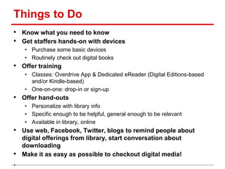 Things to Do
• Know what you need to know
• Get staffers hands-on with devices
• Purchase some basic devices
• Routinely check out digital books
• Offer training
• Classes: Overdrive App & Dedicated eReader (Digital Editions-based
and/or Kindle-based)
• One-on-one: drop-in or sign-up
• Offer hand-outs
• Personalize with library info
• Specific enough to be helpful, general enough to be relevant
• Available in library, online
• Use web, Facebook, Twitter, blogs to remind people about
digital offerings from library, start conversation about
downloading
• Make it as easy as possible to checkout digital media!
 