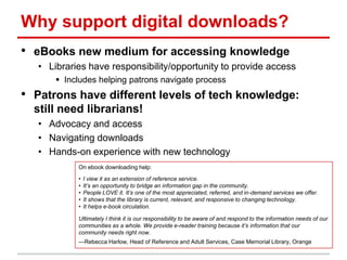Why support digital downloads?
• eBooks new medium for accessing knowledge
• Libraries have responsibility/opportunity to provide access
 Includes helping patrons navigate process
• Patrons have different levels of tech knowledge:
still need librarians!
• Advocacy and access
• Navigating downloads
• Hands-on experience with new technology
On ebook downloading help:
• I view it as an extension of reference service.
• It’s an opportunity to bridge an information gap in the community.
• People LOVE it. It’s one of the most appreciated, referred, and in-demand services we offer.
• It shows that the library is current, relevant, and responsive to changing technology.
• It helps e-book circulation.
Ultimately I think it is our responsibility to be aware of and respond to the information needs of our
communities as a whole. We provide e-reader training because it’s information that our
community needs right now.
—Rebecca Harlow, Head of Reference and Adult Services, Case Memorial Library, Orange
 