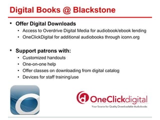 Digital Books @ Blackstone
• Offer Digital Downloads
• Access to Overdrive Digital Media for audiobook/ebook lending
• OneClickDigital for additional audiobooks through iconn.org
• Support patrons with:
• Customized handouts
• One-on-one help
• Offer classes on downloading from digital catalog
• Devices for staff training/use
 