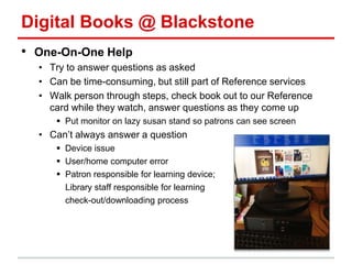 Digital Books @ Blackstone
• One-On-One Help
• Try to answer questions as asked
• Can be time-consuming, but still part of Reference services
• Walk person through steps, check book out to our Reference
card while they watch, answer questions as they come up
 Put monitor on lazy susan stand so patrons can see screen
• Can’t always answer a question
 Device issue
 User/home computer error
 Patron responsible for learning device;
Library staff responsible for learning
check-out/downloading process
 