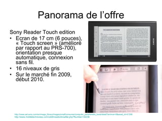Sony Reader Touch edition Ecran de 17 cm (6 pouces), « Touch screen » (amélioré par rapport au PRS-700), orientation presque automatique, connexion sans fil. 16 niveaux de gris Sur le marché fin 2009, début 2010. Panorama de l’offre http://news.sel.sony.com/en/image_library/images/small/consumer/computer_peripheral/e_book/detail?archive=0&asset_id=41308 http://www.mobiletechreview.com/ubbthreads/showflat.php?Number=34238 