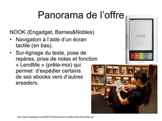 NOOK (Engadget, Barnes&Nobles) Navigation à l’aide d’un écran tactile (en bas). Sur-lignage du texte, pose de repères, prise de notes et fonction « LendMe » (prête-moi) qui permet  d’expédier certains  de ses ebooks vers d’autres ereaders. Panorama de l’offre http://www.engadget.com/2009/10/20/barnes-and-noble-nooks-first-close-up/ 