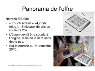 Netronix EB 900 « Touch screen » 24,7 cm (diag.), 16 niveaux de gris ou couleurs 26k. L’écran devait être souple à l’origine, mais ne le sera sans doute pas. Sur le marché au 1 er  trimestre 2010. Panorama de l’offre http://www.netronixinc.com/product_e-book.htm 