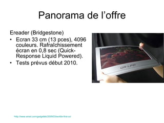 Panorama de l’offre Ereader (Bridgestone) Ecran 33 cm (13 pces), 4096 couleurs. Rafraîchissement écran en 0,8 sec (Quick-Response Liquid Powered). Tests prévus début 2010. http://www.wired.com/gadgetlab/2009/03/worlds-first-co/   