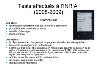 Tests effectués à l’INRIA  (2008-2009) SONY PSR-505 Les plus : lecture plus confortable que sur un écran d’ordinateur portabilité, étui protecteur pratique rapidité d’allumage léger et mince Les moins : le clignotement au changement de page est visuellement désagréable lenteur de la navigation et du feuilletage l'écran est trop petit, et si on passe en mode loupe (zoom), la mise en page est  « massacrée » (par exemple, avec un document PDF, si la largeur de l'écran correspond à trois quarts de ligne, alors on obtient trois quarts de ligne, puis un quart de ligne, etc) articles en double colonne très pénibles à lire ne permet pas la prise de notes marque-pages non trouvé 