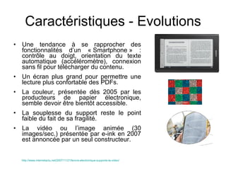 Caractéristiques - Evolutions Une tendance à se rapprocher des fonctionnalités d’un « Smartphone » : contrôle au doigt, orientation du texte automatique (accéléromètre), connexion sans fil pour télécharger du contenu. Un écran plus grand pour permettre une lecture plus confortable des PDFs. La couleur, présentée dès 2005 par les producteurs de papier électronique, semble devoir être bientôt accessible. La souplesse du support reste le point faible du fait de sa fragilité. La vidéo ou l’image animée (30 images/sec.) présentée par e-ink en 2007 est annoncée par un seul constructeur. http://www.internetactu.net/2007/11/21/lencre-electronique-supporte-la-video/   