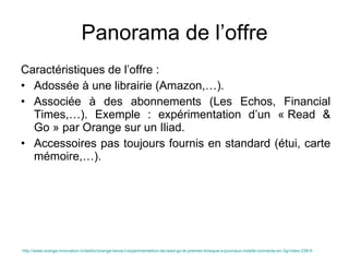Panorama de l’offre Caractéristiques de l’offre : Adossée à une librairie (Amazon,…). Associée à des abonnements (Les Echos, Financial Times,…). Exemple : expérimentation d’un « Read & Go » par Orange sur un Iliad. Accessoires pas toujours fournis en standard (étui, carte mémoire,…). http://www.orange-innovation.tv/webtv/orange-lance-l-experimentation-de-read-go-le-premier-kiosque-a-journaux-mobile-connecte-en-3g/video-236-fr   