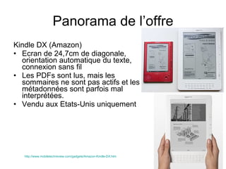 Panorama de l’offre Kindle DX (Amazon) Ecran de 24,7cm de diagonale, orientation automatique du texte, connexion sans fil Les PDFs sont lus, mais les sommaires ne sont pas actifs et les métadonnées sont parfois mal interprétées. Vendu aux Etats-Unis uniquement  http://www.mobiletechreview.com/gadgets/Amazon-Kindle-DX.htm   
