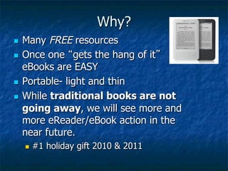 Why?
n  Many FREE resources
n  Once one “gets the hang of it”
    eBooks are EASY
n  Portable- light and thin

n  While traditional books are not
    going away, we will see more and
    more eReader/eBook action in the
    near future.
      n    #1 holiday gift 2010 & 2011
 