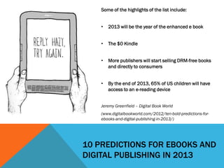 Some of the highlights of the list include:


    •   2013 will be the year of the enhanced e book


    •   The $0 Kindle


    •   More publishers will start selling DRM-free books
        and directly to consumers


    •   By the end of 2013, 65% of US children will have
        access to an e-reading device


    Jeremy Greenfield – Digital Book World
    (www.digitalbookworld.com/2012/ten-bold-predictions-for-
    ebooks-and-digital-publishing-in-2013/)




10 PREDICTIONS FOR EBOOKS AND
DIGITAL PUBLISHING IN 2013
 