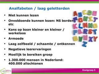Analfabeten / laag geletterden Niet kunnen lezen Onvoldoende kunnen lezen: NS borden etc Kans op baan kleiner en kleiner / werkeloos Armoede Laag zelfbeeld / schaamte / ontkennen Negatieve leerervaringen Moeilijk te bereiken groep 1.300.000 mensen in Nederland: 400.000 allochtonen Doelgroep 5 