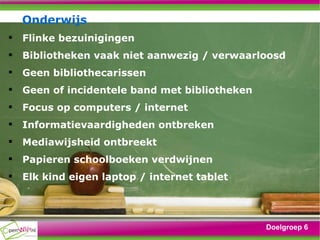 Onderwijs Flinke bezuinigingen Bibliotheken vaak niet aanwezig / verwaarloosd Geen bibliothecarissen Geen of incidentele band met bibliotheken Focus op computers / internet Informatievaardigheden ontbreken Mediawijsheid ontbreekt Papieren schoolboeken verdwijnen Elk kind eigen laptop / internet tablet Doelgroep 6 