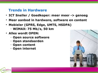 Trends in Hardware ICT Sneller / Goedkoper: meer meer -> genoeg Meer aanbod in hardware, software en content Mobieler (GPRS, Edge, UMTS, HSDPA)‏ WIMAX: 75 Mb/s, 50 km Alles wordt OPEN: Open source software Open standaarden Open content Open internet 