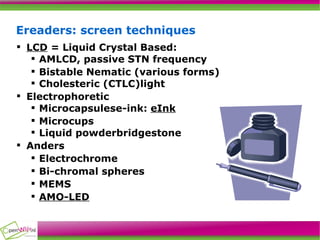Ereaders: screen techniques LCD  = Liquid Crystal Based: AMLCD, passive STN frequency Bistable Nematic (various forms)‏ Cholesteric (CTLC)light Electrophoretic Microcapsulese-ink:  eInk Microcups Liquid powderbridgestone Anders Electrochrome Bi-chromal spheres MEMS AMO-LED 