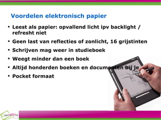 Voordelen elektronisch papier Leest als papier: opvallend licht ipv backlight / refresht niet Geen last van reflecties of zonlicht, 16 grijstinten Schrijven mag weer in studieboek Weegt minder dan een boek  Altijd honderden boeken en documenten bij je Pocket formaat 