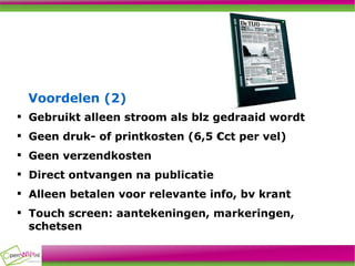 Voordelen (2)‏ Gebruikt alleen stroom als blz gedraaid wordt Geen druk- of printkosten (6,5 €ct per vel)‏ Geen verzendkosten  Direct ontvangen na publicatie Alleen betalen voor relevante info, bv krant Touch screen: aantekeningen, markeringen, schetsen 