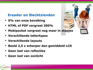 Ereader en Slechtzienden 5% van onze bevolking HTML of PDF vergroot 300% Mobipocket vergroot nog meer in stapjes Verschillende lettertypes Verschillende layouts Beeld 2,5 x scherper dan gemiddeld LCD Geen last van reflecties Geen last van zonlicht 