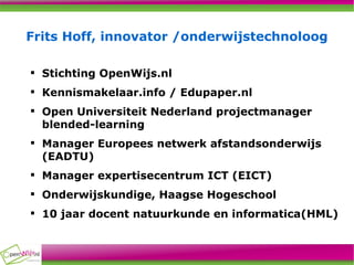 Frits Hoff, innovator /onderwijstechnoloog Stichting OpenWijs.nl Kennismakelaar.info / Edupaper.nl  Open Universiteit Nederland projectmanager blended-learning  Manager Europees netwerk afstandsonderwijs (EADTU) Manager expertisecentrum ICT (EICT) Onderwijskundige, Haagse Hogeschool 10 jaar docent natuurkunde en informatica(HML) 