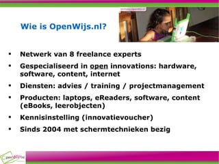 Wie is OpenWijs.nl? Netwerk van 8 freelance experts Gespecialiseerd in  open  innovations: hardware, software, content, internet Diensten: advies / training / projectmanagement Producten: laptops, eReaders, software, content (eBooks, leerobjecten) Kennisinstelling (innovatievoucher) Sinds 2004 met schermtechnieken bezig 