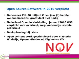 Open Source Software in 2010 verplicht Onderzoek EU: 30 miljard € per jaar (!) betalen we aan licenties, groot deel niet nodig Nederland Open in Verbinding: januari 2010 OSS verplicht voor overheid, zorg, onderwijs, sociale zekerheid Deeloplossing bij crisis Open content sterk gestimuleerd door Plasterk: Wikiwijs, Openmethodes.nl, Digilessen VO ... 