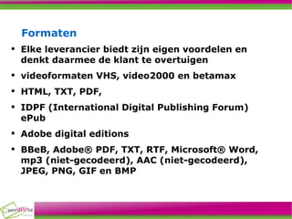 Formaten Elke leverancier biedt zijn eigen voordelen en denkt daarmee de klant te overtuigen videoformaten VHS, video2000 en betamax HTML, TXT, PDF, IDPF (International Digital Publishing Forum) ePub Adobe digital editions BBeB, Adobe® PDF, TXT, RTF, Microsoft® Word, mp3 (niet-gecodeerd), AAC (niet-gecodeerd), JPEG, PNG, GIF en BMP  