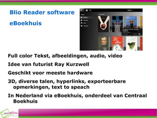 Blio Reader software eBoekhuis Full color Tekst, afbeeldingen, audio, video Idee van futurist Ray Kurzwell Geschikt voor meeste hardware 3D, diverse talen, hyperlinks, exporteerbare opmerkingen, text to speach In Nederland via eBoekhuis, onderdeel van Centraal Boekhuis 
