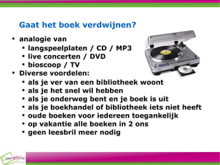Gaat het boek verdwijnen? analogie van  langspeelplaten / CD / MP3 live concerten / DVD  bioscoop / TV Diverse voordelen: als je ver van een bibliotheek woont als je het snel wil hebben als je onderweg bent en je boek is uit als je boekhandel of bibliotheek iets niet heeft oude boeken voor iedereen toegankelijk op vakantie alle boeken in 2 ons geen leesbril meer nodig 