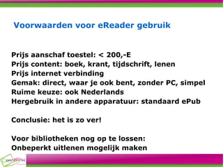 Voorwaarden voor eReader gebruik Prijs aanschaf toestel: < 200,-E Prijs content: boek, krant, tijdschrift, lenen Prijs internet verbinding Gemak: direct, waar je ook bent, zonder PC, simpel Ruime keuze: ook Nederlands Hergebruik in andere apparatuur: standaard ePub Conclusie: het is zo ver! Voor bibliotheken nog op te lossen: Onbeperkt uitlenen mogelijk maken 