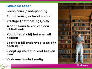 Gewone lezer Leesplezier / ontspanning Ruime keuze, actueel en oud Prettige (ontmoetings)plek Woont soms te ver van een bibliotheek Koopt het als hij het snel wil hebben Baalt als hij onderweg is en zijn boek is uit Sleept op vakantie veel boeken mee Vaak een leesbril nodig Doelgroep 1 