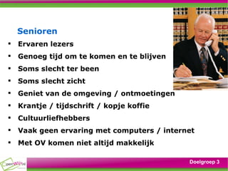 Senioren Ervaren lezers Genoeg tijd om te komen en te blijven Soms slecht ter been Soms slecht zicht Geniet van de omgeving / ontmoetingen Krantje / tijdschrift / kopje koffie Cultuurliefhebbers Vaak geen ervaring met computers / internet Met OV komen niet altijd makkelijk Doelgroep 3 