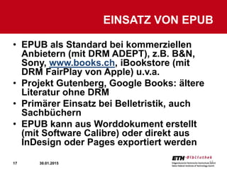 17
• EPUB als Standard bei kommerziellen
Anbietern (mit DRM ADEPT), z.B. B&N,
Sony, www.books.ch, iBookstore (mit
DRM FairPlay von Apple) u.v.a.
• Projekt Gutenberg, Google Books: ältere
Literatur ohne DRM
• Primärer Einsatz bei Belletristik, auch
Sachbüchern
• EPUB kann aus Worddokument erstellt
(mit Software Calibre) oder direkt aus
InDesign oder Pages exportiert werden
EINSATZ VON EPUB
30.01.2015 17
 
