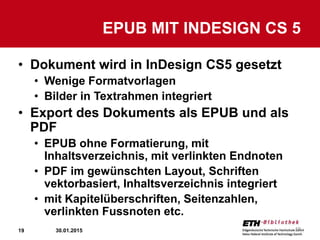 19
• Dokument wird in InDesign CS5 gesetzt
• Wenige Formatvorlagen
• Bilder in Textrahmen integriert
• Export des Dokuments als EPUB und als
PDF
• EPUB ohne Formatierung, mit
Inhaltsverzeichnis, mit verlinkten Endnoten
• PDF im gewünschten Layout, Schriften
vektorbasiert, Inhaltsverzeichnis integriert
• mit Kapitelüberschriften, Seitenzahlen,
verlinkten Fussnoten etc.
EPUB MIT INDESIGN CS 5
30.01.2015 19
 