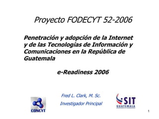 Proyecto FODECYT 52-2006

Penetración y adopción de la Internet
y de las Tecnologías de Información y
Comunicaciones en la República de
Guatemala

           e-Readiness 2006


            Fred L. Clark, M. Sc.
            Investigador Principal
                                        1
 