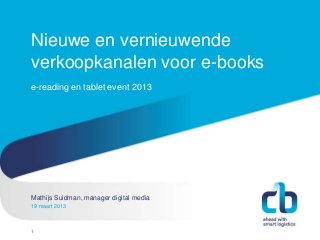 Nieuwe en vernieuwende
verkoopkanalen voor e-books
e-reading en tablet event 2013




Mathijs Suidman, manager digital media
Hans Willem Cortenraad, directeur
19 maart 2013
22 november 2012



1
 