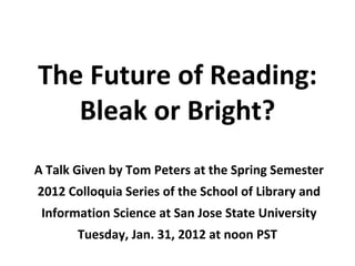 The Future of Reading:
   Bleak or Bright?
A Talk Given by Tom Peters at the Spring Semester
2012 Colloquia Series of the School of Library and
 Information Science at San Jose State University
       Tuesday, Jan. 31, 2012 at noon PST
 