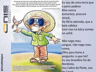 Eu sou de uma terra que o povo padeceMas nunca esmorece, procura vencê,Da terra adorada, que a bela cabôcaCom riso na bôca zomba no sofrê.Não nego meu sangue, não nego meu nome,Olho para fome e pergunto: o que há?Eu sou brasilêro fio do Nordeste,Sou Cabra da Peste, sou do Ceará.@OnisMktDigital