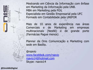 Mestrando em Ciência da Informação com ênfase em Marketing da Informação pela UNB. MBA em Marketing pela FGV, Especialista em Gestão Empresarial pela UFCFormado em Contabilidade pela UNIFOR Mais de 10 anos de experiência nas áreas Comerciais e de Marketing em empresas multinacionais (Nestlé) e de grande porte (Farmácias Pague menos)Planner da Onis Comunicação e Marketing com sede em Basília.@rsaviowww.facebbok.com/rsaviorsavio14@hotmail.comSkype: rsavio14@OnisMktDigital