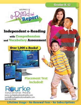Grades K-12
Independent e-Reading
Over 1,000 e-Books!
Lifetime Usage • No Renewal Fees • No Subscriptions
www.rourkeeducationalmedia.com
rourke@rourkeeducationalmedia.com
800-380-2289
Placement Test
included!
with Comprehension
and Vocabulary Assessment
 