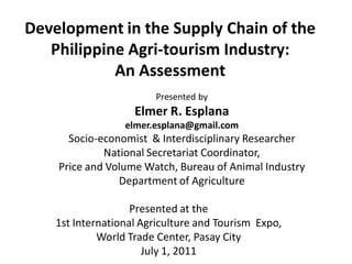 Development in the Supply Chain of the
   Philippine Agri-tourism Industry:
            An Assessment
                        Presented by
                    Elmer R. Esplana
                  elmer.esplana@gmail.com
      Socio-economist & Interdisciplinary Researcher
             National Secretariat Coordinator,
    Price and Volume Watch, Bureau of Animal Industry
                Department of Agriculture

                    Presented at the
    1st International Agriculture and Tourism Expo,
             World Trade Center, Pasay City
                       July 1, 2011
 
