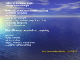 History of Computer Usage Change in our life style 1950- 1960 -era of centralized computing -Mainframe computers -expensive -used by government -research, big database, payroll and other -centralized computing -US$ 1 million above 1960-1970-era of decentralized computing -terminal -dump terminal -minicomputers -larger.. normal fit in one room -cost US$ 100000-500000 http://www.eRealMedia.com/WP25/ 