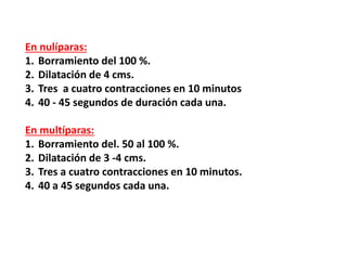 En nulíparas:
1. Borramiento del 100 %.
2. Dilatación de 4 cms.
3. Tres a cuatro contracciones en 10 minutos
4. 40 - 45 segundos de duración cada una.
En multíparas:
1. Borramiento del. 50 al 100 %.
2. Dilatación de 3 -4 cms.
3. Tres a cuatro contracciones en 10 minutos.
4. 40 a 45 segundos cada una.
 