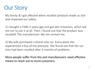 Our	Story
My	family	&	I	got	affected	when	recalled	products	made	us	sick	
and	impacted	our	safety.
1)	I	bought	a	FitBit 2	years	ago	and	got	skin	irritations,	which	led	
me	not	to	use	it	at	all.	Then,	I	found	out	that	the	product	was	
recalled!	The	manufacturer	did	not	contact	me.
2)	My	wife	purchased	a	brand	new	car.	Every	week	she	
experienced	a	loss	of	tire	pressure.	She	found	out	that	her	car	
tires	had	been	recalled	after	3	months	of	problems.
More	people	suffer	from	this	and	manufacturers	need	effective	
means	to	reach	out	to	more	customers.	
3
 