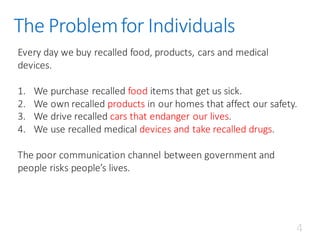 The	Problem	for	Individuals
Every	day	we	buy	recalled	food,	products,	cars	and	medical	
devices.	
1. We	purchase	recalled	food	items	that	get	us	sick.
2. We	own	recalled	products in	our	homes	that	affect	our	safety.
3. We	drive	recalled	cars	that	endanger	our	lives.
4. We	use	recalled	medical	devices	and	take	recalled	drugs.
The	poor	communication	channel	between	government	and	
people	risks	people’s	lives.	
4
 