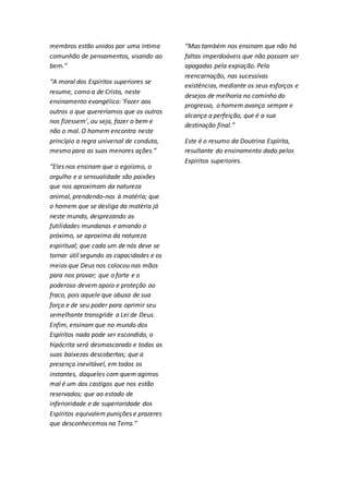 membros estão unidos por uma íntima 
comunhão de pensamentos, visando ao 
bem.” 
“A moral dos Espíritos superiores se 
resume, como a de Cristo, neste 
ensinamento evangélico: ‘Fazer aos 
outros o que quereríamos que os outros 
nos fizessem’, ou seja, fazer o bem e 
não o mal. O homem encontra neste 
princípio a regra universal de conduta, 
mesmo para as suas menores ações.” 
“Eles nos ensinam que o egoísmo, o 
orgulho e a sensualidade são paixões 
que nos aproximam da natureza 
animal, prendendo-nos à matéria; que 
o homem que se desliga da matéria já 
neste mundo, desprezando as 
futilidades mundanas e amando o 
próximo, se aproxima da natureza 
espiritual; que cada um de nós deve se 
tornar útil segundo as capacidades e os 
meios que Deus nos colocou nas mãos 
para nos provar; que o forte e o 
poderoso devem apoio e proteção ao 
fraco, pois aquele que abusa de sua 
força e de seu poder para oprimir seu 
semelhante transgride a Lei de Deus. 
Enfim, ensinam que no mundo dos 
Espíritos nada pode ser escondido, o 
hipócrita será desmascarado e todas as 
suas baixezas descobertas; que a 
presença inevitável, em todos os 
instantes, daqueles com quem agimos 
mal é um dos castigos que nos estão 
reservados; que ao estado de 
inferioridade e de superioridade dos 
Espíritos equivalem punições e prazeres 
que desconhecemos na Terra.” 
“Mas também nos ensinam que não há 
faltas imperdoáveis que não possam ser 
apagadas pela expiação. Pela 
reencarnação, nas sucessivas 
existências, mediante os seus esforços e 
desejos de melhoria no caminho do 
progresso, o homem avança sempre e 
alcança a perfeição, que é a sua 
destinação final.” 
Este é o resumo da Doutrina Espírita, 
resultante do ensinamento dado pelos 
Espíritos superiores. 
 